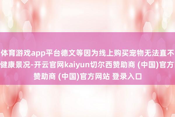 体育游戏app平台德文等因为线上购买宠物无法直不雅了解宠物的健康景况-开云官网kaiyun切尔西赞助商 (中国)官方网站 登录入口