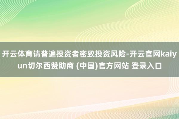开云体育请普遍投资者密致投资风险-开云官网kaiyun切尔西赞助商 (中国)官方网站 登录入口
