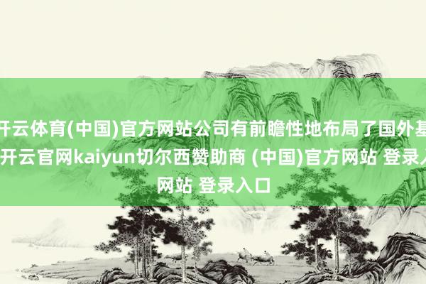 开云体育(中国)官方网站公司有前瞻性地布局了国外基地-开云官网kaiyun切尔西赞助商 (中国)官方网站 登录入口